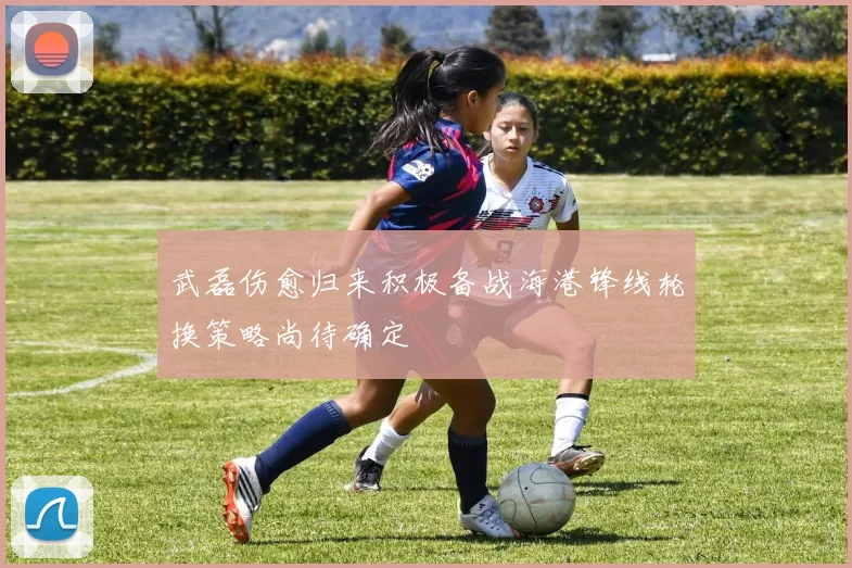 武磊伤愈归来积极备战海港锋线轮换策略尚待确定