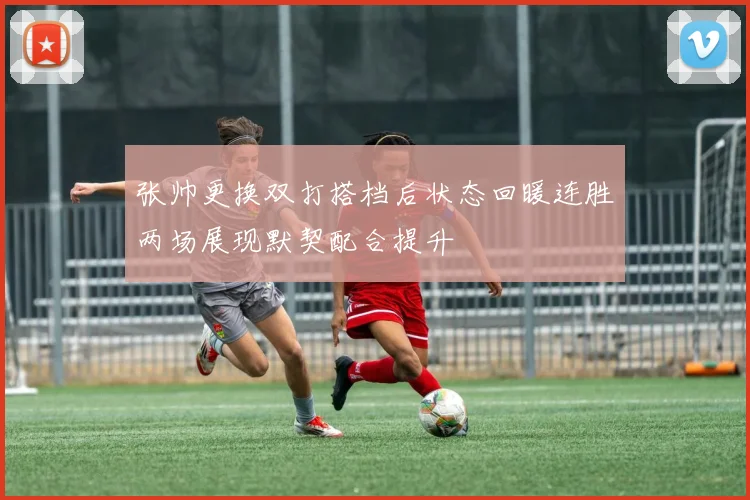 张帅更换双打搭档后状态回暖连胜两场展现默契配合提升