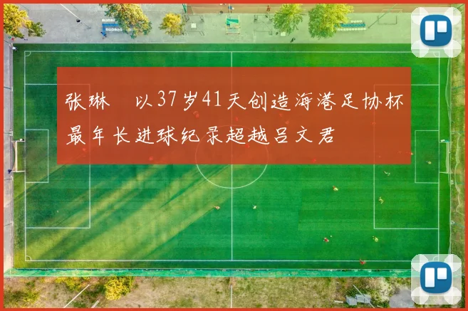 张琳芃以37岁41天创造海港足协杯最年长进球纪录超越吕文君